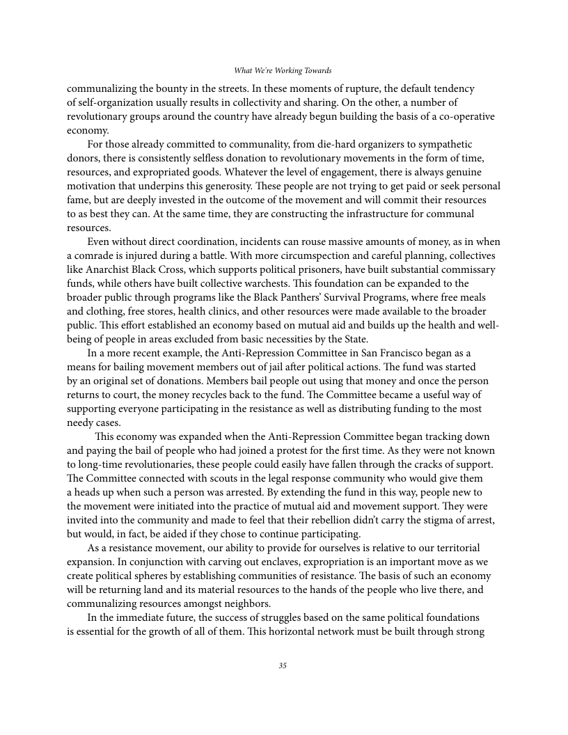 What We’re Working Towards communalizing the bounty in the streets. In these moments of rupture, the default tendency of self-organization usually results in collectivity and sharing. On the other, a number of revolutionary groups around the country have already begun building the basis of a co-operative economy. For those already commiltted to communality, from die-hard organizers to sympathetic donors, there is consistently selfless donation to revolutionary movements in the form of time, resources, and expropriated goods. Whatever the level of engagement, there is always genuine motivation that underpins this generosity. These people are not trying to get paid or seck personal fame, but are deeply invested in the outcome of the movement and will commit their resources toas best they can. At the same time, they are constructing the infrastructure for communal resources. Even without direct coordination, incidents can rouse massive amounts of money, as in when a comrade is injured during a battle. With more circumspection and careful planning, collectives like Anarchist Black Cross, which supports political prisoners, have built substantial commissary funds, while others have built collective warchests. This foundation can be expanded to the broader public through programs like the Black Panthers’ Survival Programs, where free meals and clothing, free stores, health clinics, and other resources were made available to the broader public. This effort established an economy based on mutual aid and builds up the health and well- being of people in areas excluded from basic necessities by the State. In a more recent example, the Anti-Repression Committee in San Francisco began as a means for bailing movement members out of jail after political actions. The fund was started by an original set of donations. Members bail people out using that money and once the person returns to court, the money recycles back to the fund. The Committee became a useful way of supporting everyone participating in the resistance as well as distributing funding to the most needy cases. ‘This economy was expanded when the Anti-Repression Committee began tracking down and paying the bail of people who had joined a protest for the first time. As they were not known to long-time revolutionaries, these people could easily have fallen through the cracks of support. ‘The Committee connected with scouts in the legal response community who would give them aheads up when such a person was arrested. By extending the fund in this way, people new to the movement were initiated into the practice of mutual aid and movement support. They were invited into the community and made to feel that their rebellion didnit carry the stigma of arrest, but would, in fact, be aided if they chose to continue participating. As a resistance movement, our ability to provide for ourselves is relative to our territorial expansion. In conjunction with carving out enclaves, expropriation is an important move as we create political spheres by establishing communities of resistance. The basis of such an economy will be returning land and its material resources to the hands of the people who live there, and communalizing resources amongst neighbors. In the immediate future, the success of struggles based on the same political foundations is essential for the growth of all of them. This horizontal network must be built through strong